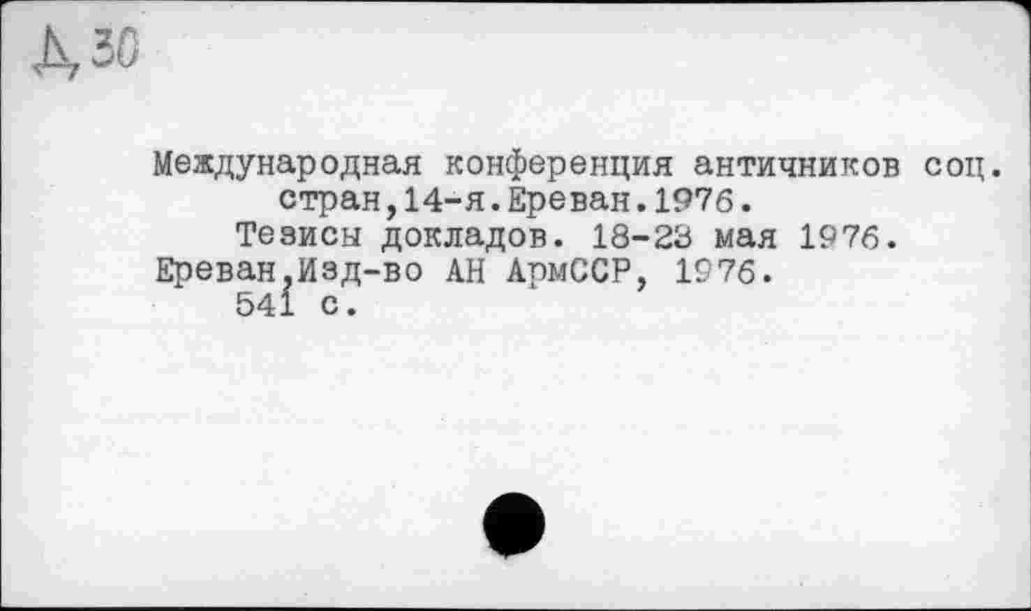 ﻿3G
Международная конференция античников соц. стран,14-я.Ереван.1976.
Тезисы докладов. 18-23 мая 1976.
Ереван,Изд-во АН АрмССР, 1976.
541 с.